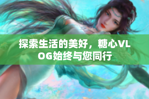 探索生活的美好，糖心VLOG始终与您同行