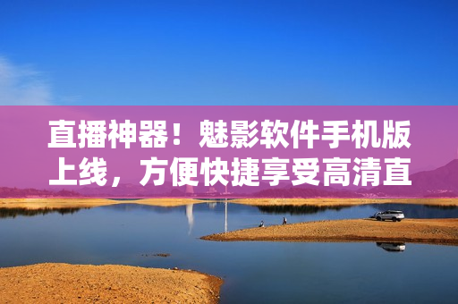 直播神器！魅影软件手机版上线，方便快捷享受高清直播！