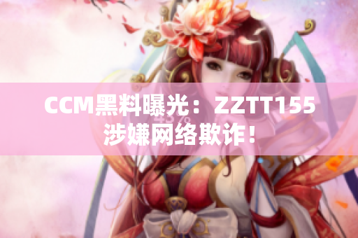 CCM黑料曝光：ZZTT155涉嫌网络欺诈！