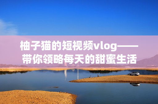柚子猫的短视频vlog——带你领略每天的甜蜜生活