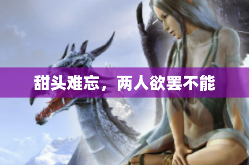 甜头难忘，两人欲罢不能