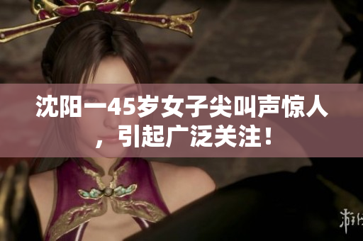 沈阳一45岁女子尖叫声惊人，引起广泛关注！