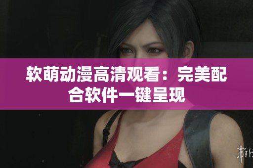 软萌动漫高清观看：完美配合软件一键呈现