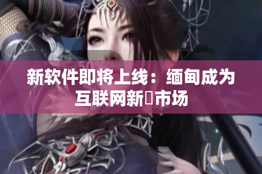 新软件即将上线：缅甸成为互联网新興市场