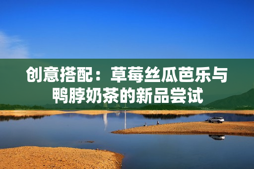 创意搭配：草莓丝瓜芭乐与鸭脖奶茶的新品尝试