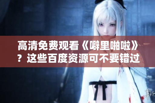 高清免费观看《噼里啪啦》？这些百度资源可不要错过！