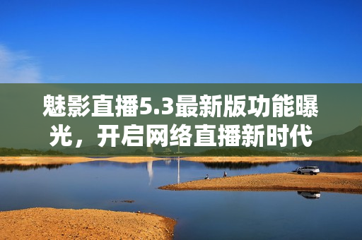 魅影直播5.3最新版功能曝光，开启网络直播新时代