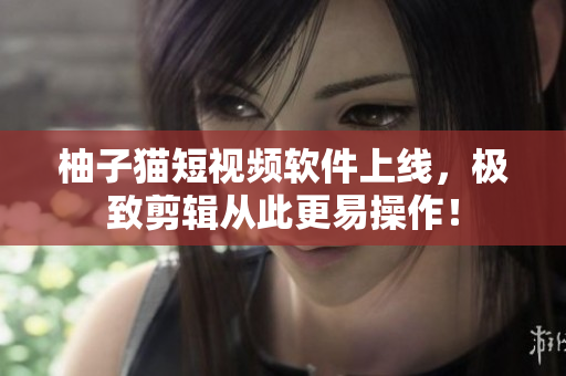 柚子猫短视频软件上线，极致剪辑从此更易操作！