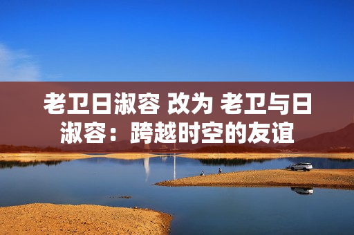老卫日淑容 改为 老卫与日淑容：跨越时空的友谊