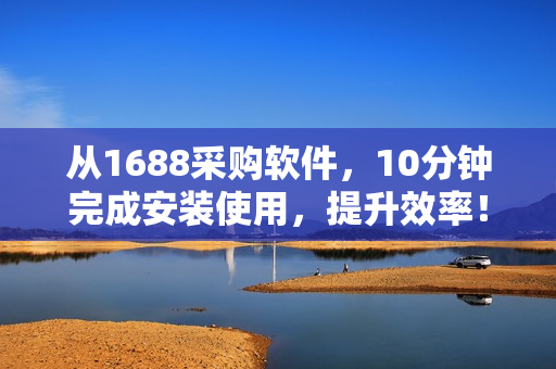 从1688采购软件，10分钟完成安装使用，提升效率！
