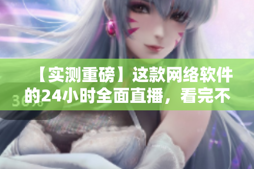 【实测重磅】这款网络软件的24小时全面直播，看完不后悔！