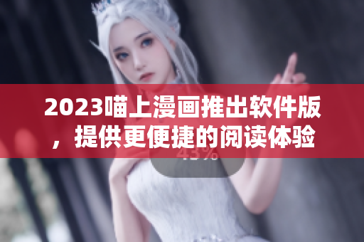 2023喵上漫画推出软件版，提供更便捷的阅读体验