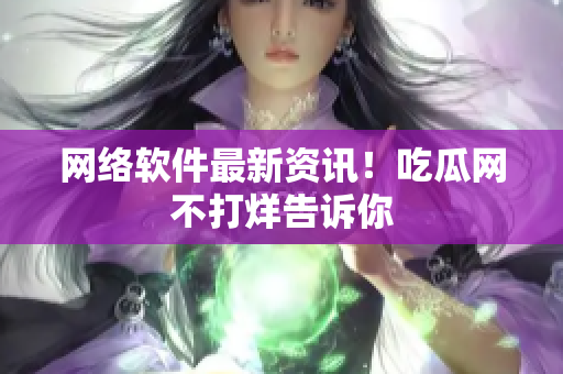网络软件最新资讯！吃瓜网不打烊告诉你