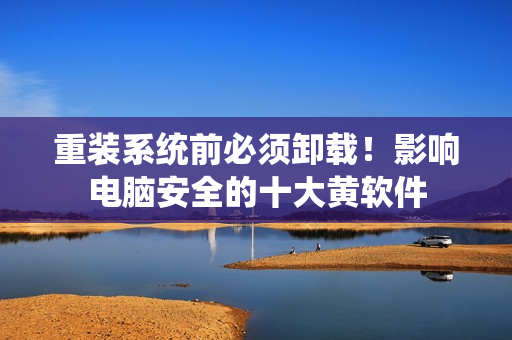 重装系统前必须卸载！影响电脑安全的十大黄软件