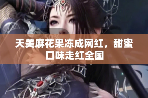 天美麻花果冻成网红，甜蜜口味走红全国
