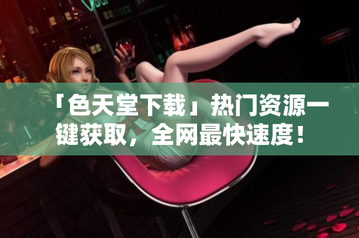 「色天堂下载」热门资源一键获取，全网最快速度！