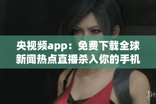 央视频app：免费下载全球新闻热点直播杀入你的手机