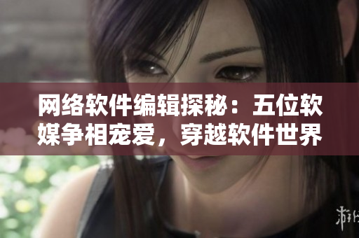 网络软件编辑探秘：五位软媒争相宠爱，穿越软件世界的惊喜之旅
