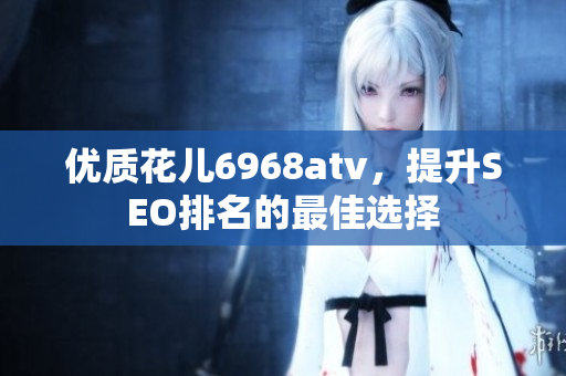 优质花儿6968atv，提升SEO排名的最佳选择