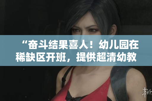 “奋斗结果喜人！幼儿园在稀缺区开班，提供超清幼教服务”