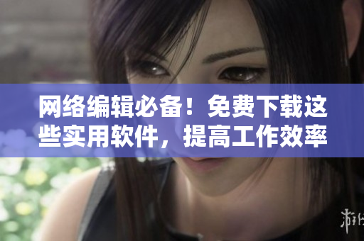 网络编辑必备！免费下载这些实用软件，提高工作效率