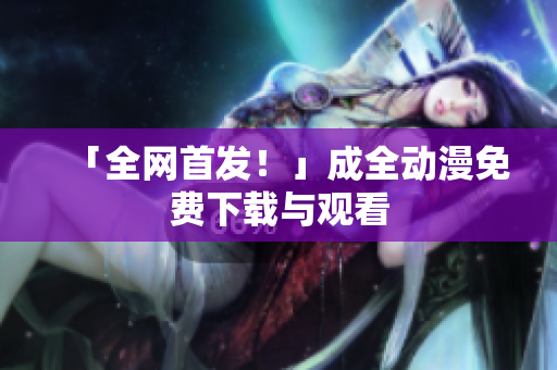 「全网首发！」成全动漫免费下载与观看
