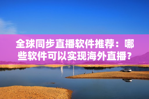 全球同步直播软件推荐：哪些软件可以实现海外直播？