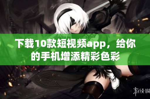 下载10款短视频app，给你的手机增添精彩色彩