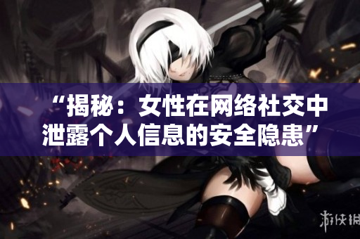 “揭秘：女性在网络社交中泄露个人信息的安全隐患”