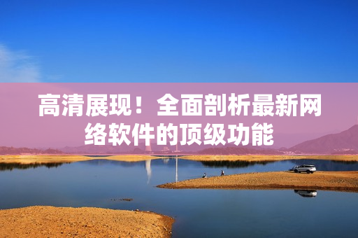 高清展现！全面剖析最新网络软件的顶级功能