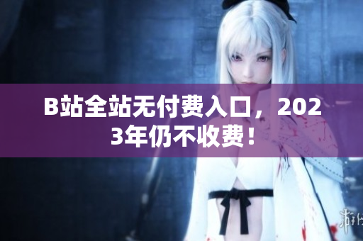 B站全站无付费入口，2023年仍不收费！