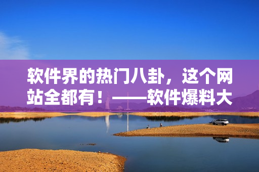 软件界的热门八卦，这个网站全都有！——软件爆料大汇总