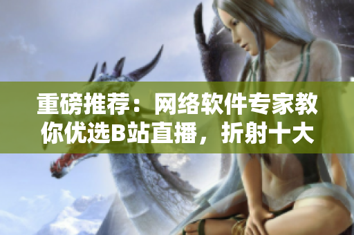 重磅推荐：网络软件专家教你优选B站直播，折射十大理由！