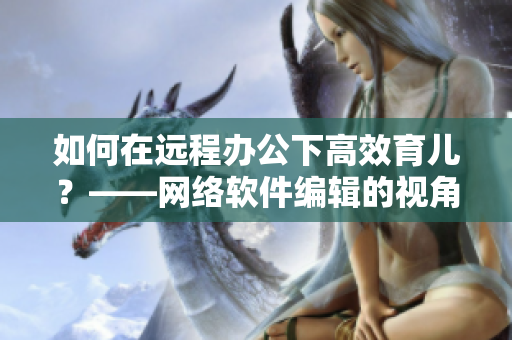 如何在远程办公下高效育儿？——网络软件编辑的视角