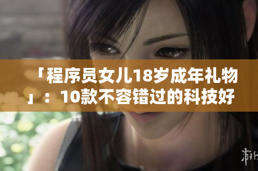 「程序员女儿18岁成年礼物」：10款不容错过的科技好物推荐