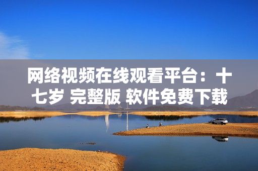 网络视频在线观看平台：十七岁 完整版 软件免费下载