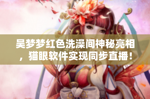 吴梦梦红色洗澡间神秘亮相，猫眼软件实现同步直播！