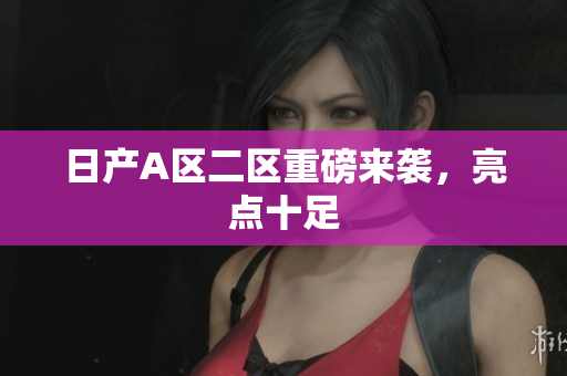日产A区二区重磅来袭，亮点十足