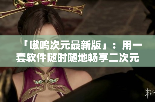 「嗷呜次元最新版」：用一套软件随时随地畅享二次元！
