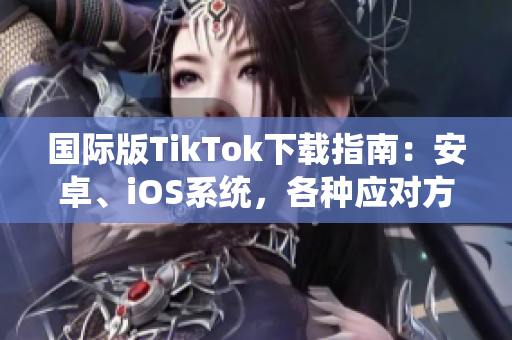 国际版TikTok下载指南：安卓、iOS系统，各种应对方法！