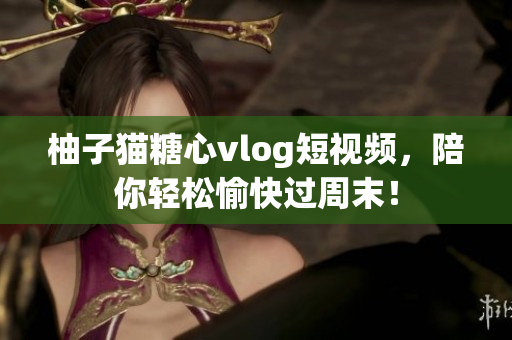 柚子猫糖心vlog短视频，陪你轻松愉快过周末！