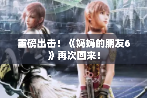 重磅出击！《妈妈的朋友6》再次回来！