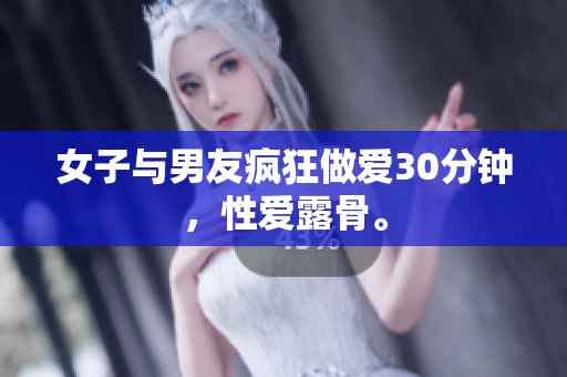 女子与男友疯狂做爱30分钟，性爱露骨。