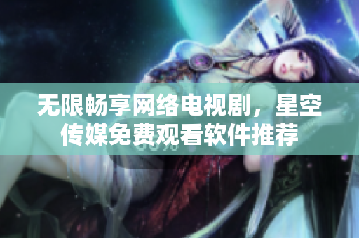 无限畅享网络电视剧，星空传媒免费观看软件推荐