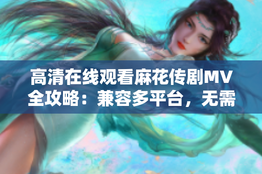 高清在线观看麻花传剧MV全攻略：兼容多平台，无需软件下载