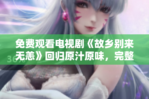 免费观看电视剧《故乡别来无恙》回归原汁原味，完整剧情不容错过！