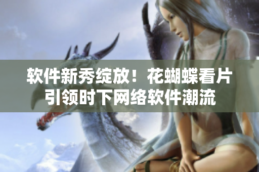软件新秀绽放！花蝴蝶看片引领时下网络软件潮流