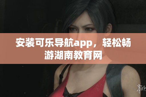 安装可乐导航app，轻松畅游湖南教育网
