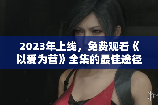 2023年上线，免费观看《以爱为营》全集的最佳途径！