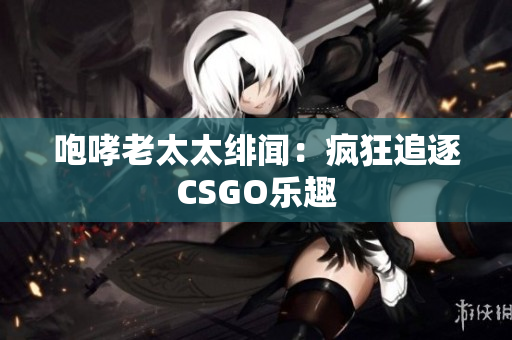 咆哮老太太绯闻：疯狂追逐CSGO乐趣